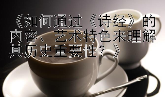 《如何通过《诗经》的内容、艺术特色来理解其历史重要性？》