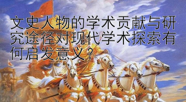 文史人物的学术贡献与研究途径对现代学术探索有何启发意义？