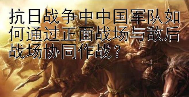 抗日战争中中国军队如何通过正面战场与敌后战场协同作战？