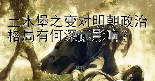 土木堡之变对明朝政治格局有何深远影响？