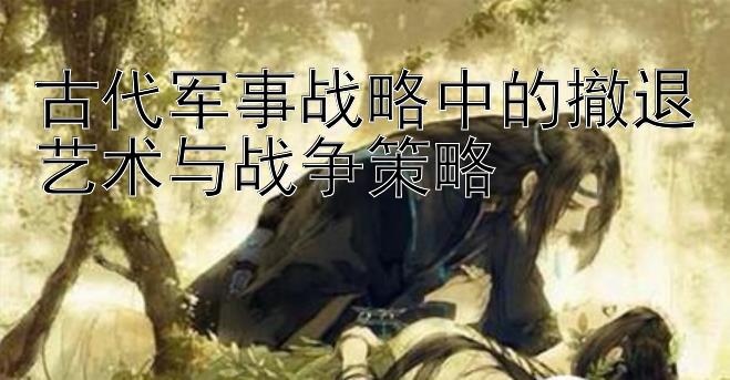 古代军事战略中的撤退艺术与战争策略