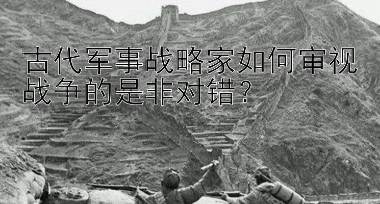 古代军事战略家如何审视战争的是非对错？