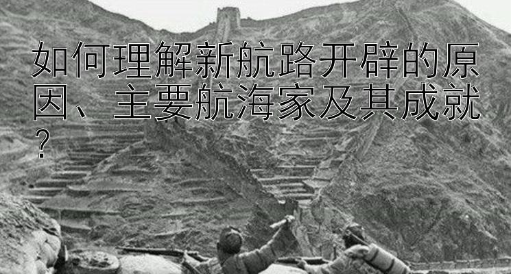 如何理解新航路开辟的原因、主要航海家及其成就？