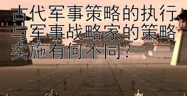 古代军事策略的执行与军事战略家的策略实施有何不同？