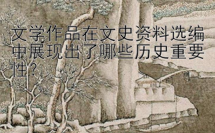 文学作品在文史资料选编中展现出了哪些历史重要性？