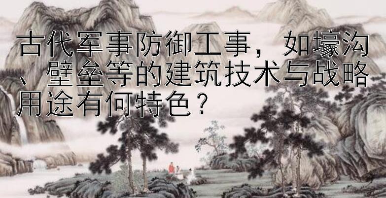 古代军事防御工事，如壕沟、壁垒等的建筑技术与战略用途有何特色？