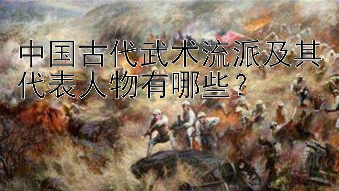 中国古代武术流派及其代表人物有哪些？