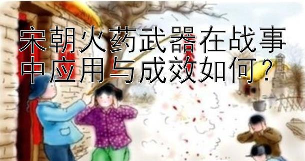 宋朝火药武器在战事中应用与成效如何？