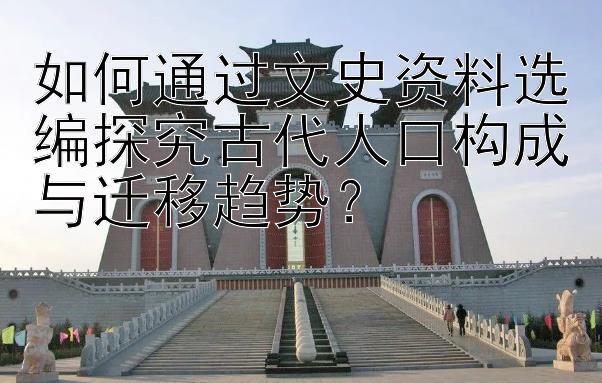 如何通过文史资料选编探究古代人口构成与迁移趋势？