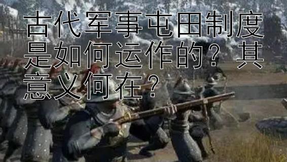 古代军事屯田制度是如何运作的？其意义何在？