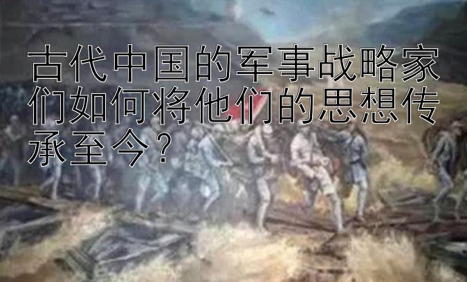 古代中国的军事战略家们如何将他们的思想传承至今？