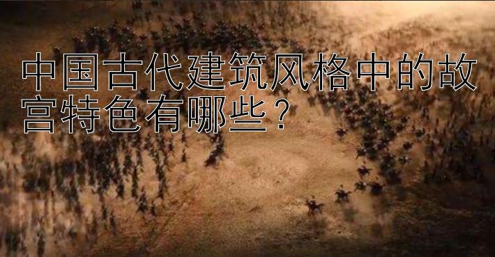 中国古代建筑风格中的故宫特色有哪些？