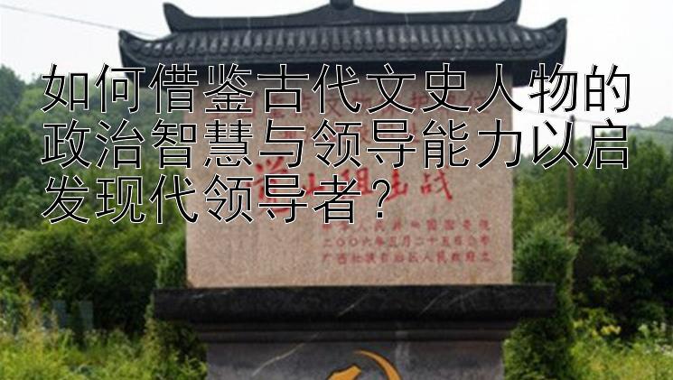 如何借鉴古代文史人物的政治智慧与领导能力以启发现代领导者？