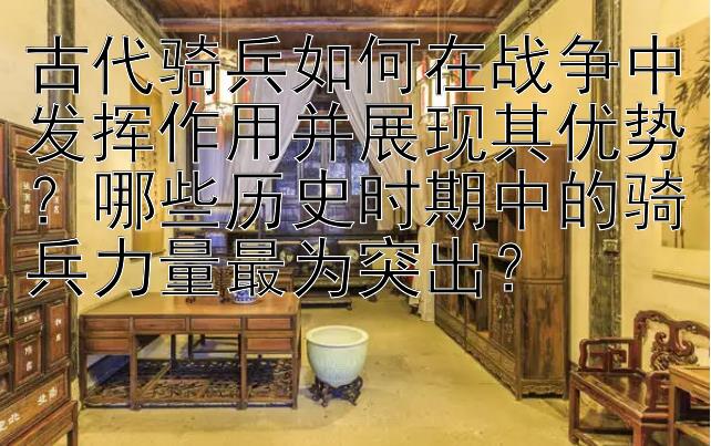 古代骑兵如何在战争中发挥作用并展现其优势？哪些历史时期中的骑兵力量最为突出？