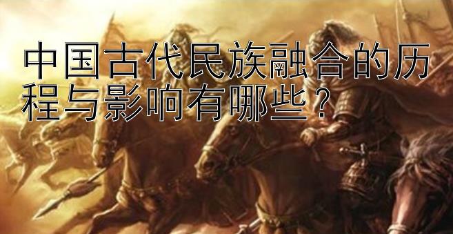 中国古代民族融合的历程与影响有哪些？