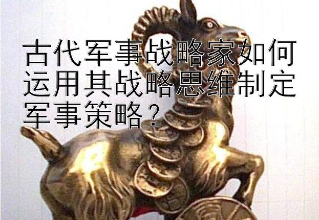 古代军事战略家如何运用其战略思维制定军事策略？