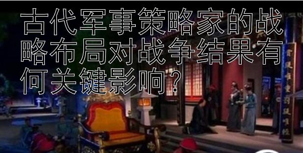 古代军事策略家的战略布局对战争结果有何关键影响？