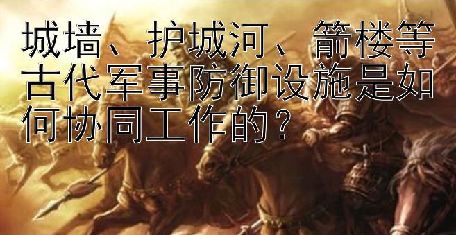 城墙、护城河、箭楼等古代军事防御设施是如何协同工作的？