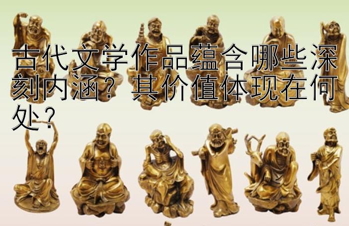 古代文学作品蕴含哪些深刻内涵？其价值体现在何处？