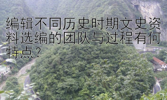 编辑不同历史时期文史资料选编的团队与过程有何特点？