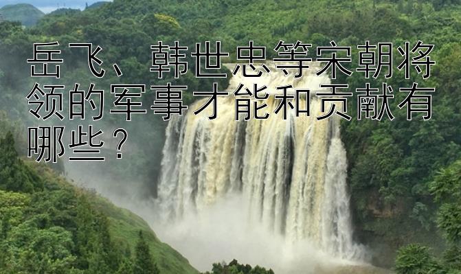 岳飞、韩世忠等宋朝将领的军事才能和贡献有哪些？