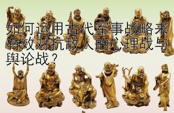 如何运用古代军事战略来有效对抗敌人的心理战与舆论战？