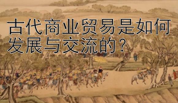 古代商业贸易是如何发展与交流的？