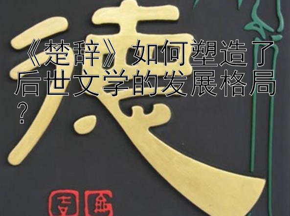 《楚辞》如何塑造了后世文学的发展格局？