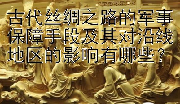 古代丝绸之路的军事保障手段及其对沿线地区的影响有哪些？