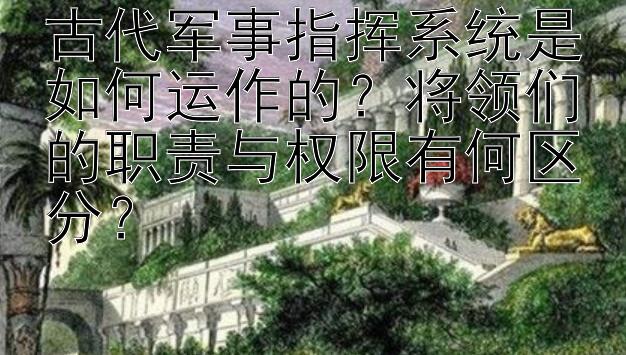 古代军事指挥系统是如何运作的？将领们的职责与权限有何区分？