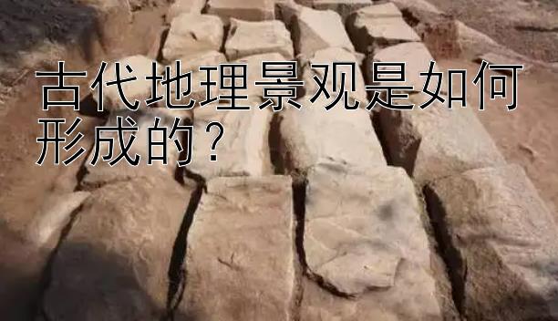 古代地理景观是如何形成的？