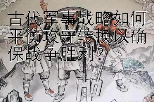 古代军事战略如何平衡攻守转换以确保战争胜利？