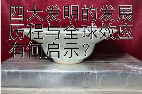 四大发明的发展历程与全球效应有何启示？