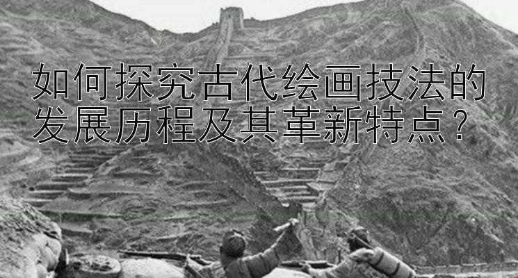 如何探究古代绘画技法的发展历程及其革新特点？