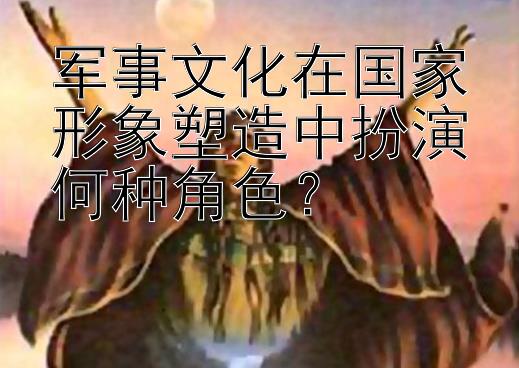 军事文化在国家形象塑造中扮演何种角色？