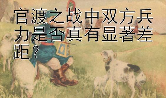 官渡之战中双方兵力是否真有显著差距？