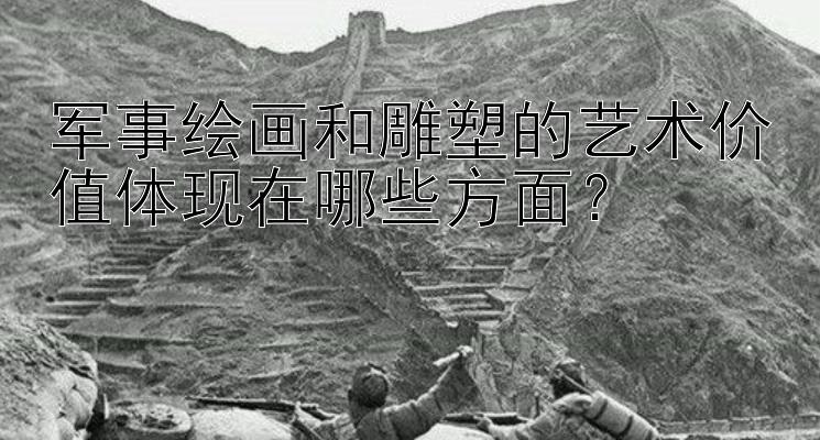 军事绘画和雕塑的艺术价值体现在哪些方面？