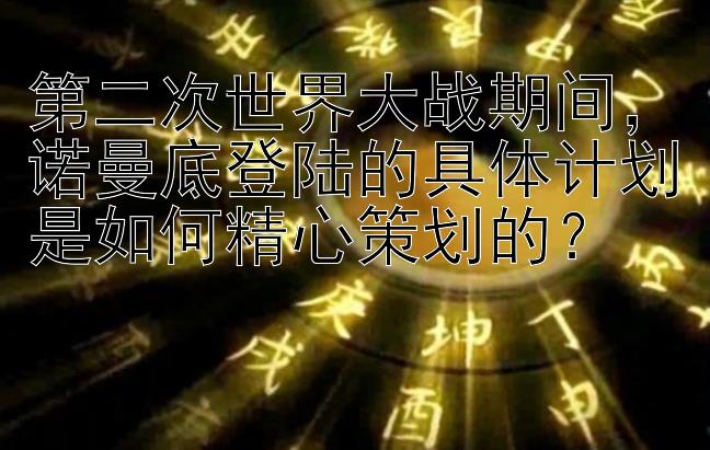 第二次世界大战期间，诺曼底登陆的具体计划是如何精心策划的？