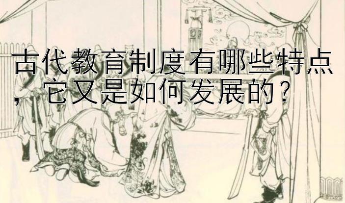 古代教育制度有哪些特点，它又是如何发展的？