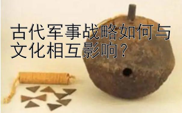 古代军事战略如何与文化相互影响？