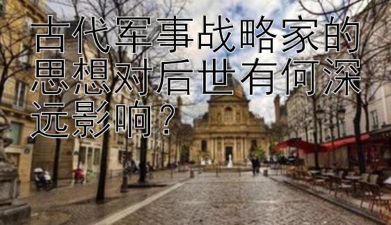 古代军事战略家的思想对后世有何深远影响？