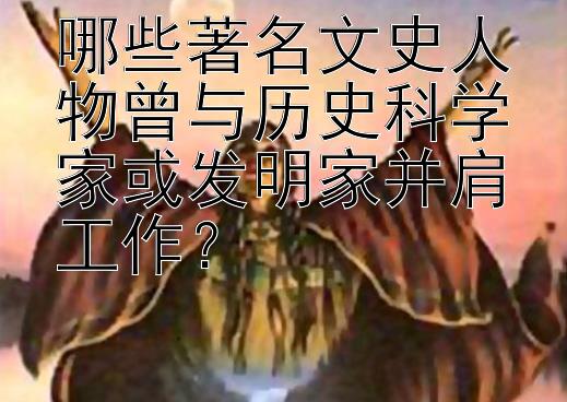 哪些著名文史人物曾与历史科学家或发明家并肩工作？