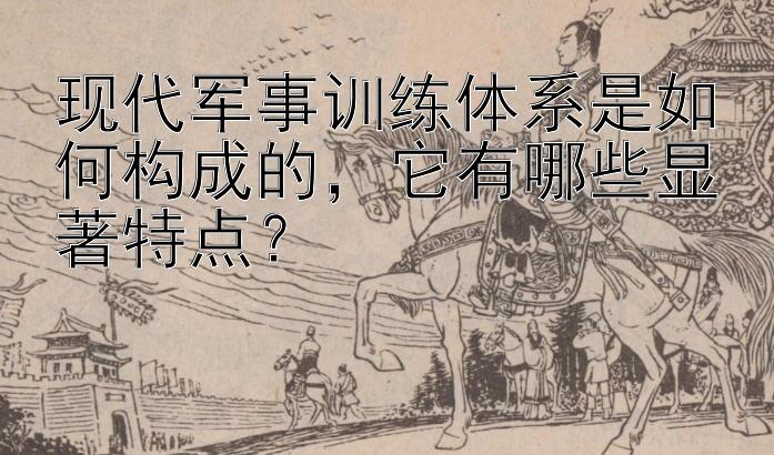 现代军事训练体系是如何构成的，它有哪些显著特点？