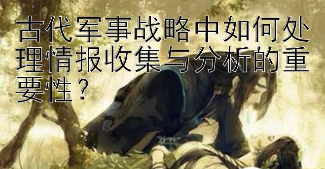 古代军事战略中如何处理情报收集与分析的重要性？