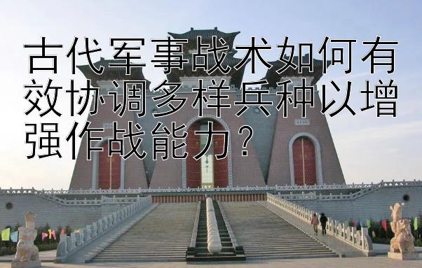 古代军事战术如何有效协调多样兵种以增强作战能力？