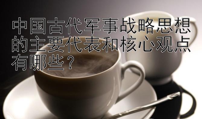 中国古代军事战略思想的主要代表和核心观点有哪些？