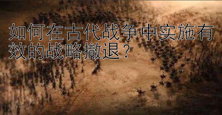 如何在古代战争中实施有效的战略撤退？