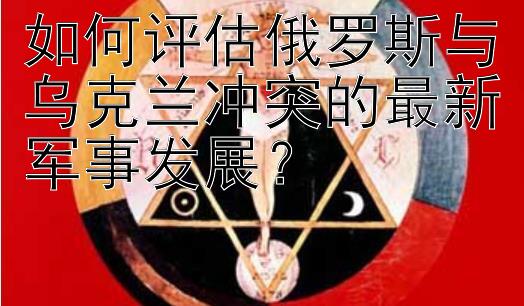 如何评估俄罗斯与乌克兰冲突的最新军事发展？