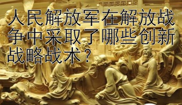 人民解放军在解放战争中采取了哪些创新战略战术？