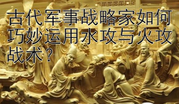 古代军事战略家如何巧妙运用水攻与火攻战术？